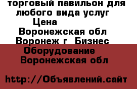 торговый павильон для любого вида услуг › Цена ­ 185 000 - Воронежская обл., Воронеж г. Бизнес » Оборудование   . Воронежская обл.